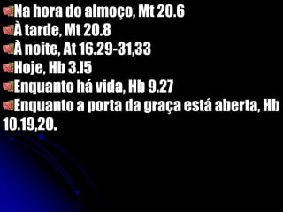 Na hora do almoço, Mt 20.6
À tarde, Mt 20.8
À noite, At 16.29-31,33
Hoje, Hb 3.l5
Enquanto há vida, Hb 9.27
Enquanto a porta da graça está aberta, Hb
10.19,20.
 