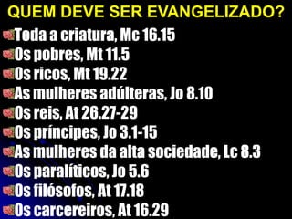 QUEM DEVE SER EVANGELIZADO?
Toda a criatura, Mc 16.15
Os pobres, Mt 11.5
Os ricos, Mt 19.22
As mulheres adúlteras, Jo 8.10
Os reis, At 26.27-29
Os príncipes, Jo 3.1-15
As mulheres da alta sociedade, Lc 8.3
Os paralíticos, Jo 5.6
Os filósofos, At 17.18
Os carcereiros, At 16.29
 