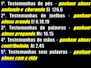 1º. Testemunhas de pés - ganham almas
andandoe chorando,Sl 126.6
2º. Testemunhas de joelhos - ganham
almas orando,Ef 6.18,19
3º. Testemunhas de palavras - ganham
almas pregando,Mc 16.15
4º. Testemunhas de mãos - ganham almas
contribuindo, At 2.45
5º. Testemunhas sem palavras - ganham
almas com a vida
 