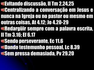 Evitando discussão, II Tm 2.24,25
Centralizando a conversação em Jesus e
nunca na Igreja ou no pastor ou mesmo em
outras coisas, At 4.12; Jo 4.20-29
Redargüir sempre com a palavra escrita,
II Tm 3.16; Ef 6.17
Sendo perseverante, Ec 11.6
Dando testemunho pessoal, Lc 8.39
Sem pressa demasiada, Pv 29.20
 