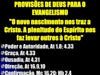 PROVISÕES DE DEUS PARA O
EVANGELISMO
"O novo nascimento nos traz a
Cristo. A plenitude do Espírito nos
faz levar outros à Cristo"
Poder e Autoridade, At 1.8; 4.33
Graça, At 4.33
Ousadia, At 4.31
Direção, At 16.9,10
 
