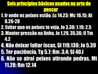 Seis princípiosbásicosusadosna arte de
pescar
1. Ir onde os peixes estão, Lc 14.23; Mc 16.15; At
8.26-28
2. Evitar que os peixes te veja, Jo 3.30; 1.19; 2.5
3. Manter pressão na linha, Jo 1.29, 35,36; II Tm
4.2
4. Não deixar faltar iscas, Sl 119.130; Jo 5.39
5. Ter paciência, Tg 5.7; Rm .3,4; Sl 40.l
6. Não se atrai peixes atirando pedras, Mt
11.28; Rm 12.14
 