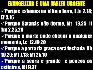EVANGELIZAR É UMA TAREFA URGENTE
Porque estamos na última hora, I Jo 2.18;
Ef 5.16
Porque Satanás não dorme, Mt 13.25; II
Tm 2.25,26
Porque a morte pode chegar à qualquer
momento, Lc 12.19,20
Porque a porta da graça será fechada, Hb
10.20; Mt 7.13; Mt 25.10
Porque a seara é grande e poucos os
ceifeiros, Mt 9.37
 