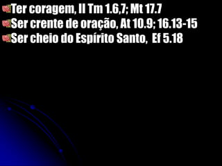 Ter coragem, II Tm 1.6,7; Mt 17.7
Ser crente de oração, At 10.9; 16.13-15
Ser cheio do Espírito Santo, Ef 5.18
 