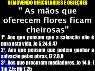 REMOVENDO DIFICULDADES E OBJEÇÕES
'' As mãos que
oferecem flores ficam
cheirosas''
1º. Aos que pensam que a salvação não é
para esta vida, Jo 5.24;6.47
2º. Aos que pensam que podem ganhar a
salvação pelas obras, Ef 2.8,9
3º. Aos que procuram mediadores, Jo 14.6; I
Tm 2.5; Hb 7.25
 