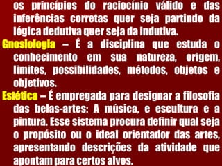 osprincípiosdoraciocínioválidoedasinferênciascorretasquersejapartindodalógicadedutivaquersejadaindutiva. Gnosiologia–Éadisciplinaqueestudaoconhecimentoemsuanatureza,origem, limites,possibilidades,métodos,objetoseobjetivos. Estética–Éempregadaparadesignarafilosofiadasbelas-artes:Amúsica,eesculturaeapintura.Essesistemaprocuradefinirqualsejaopropósitoouoidealorientadordasartes, apresentandodescriçõesdaatividadequeapontamparacertosalvos.  