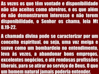Asvezesosquetêmvontadeedisponibilidadenãosãoaceitoscomoobreiros,eosquealémdenãodemonstrareminteresseenãoteremdisponibilidade,oSenhoroschama,leiaMt8.19-22. 
Achamadadivinapodesecaracterizarporumconceitoespiritual,ouseja,umavozmeigaesuavecomoumbombardeionoentendimento, levaàsvezes,aabandonarbonsempregos, excelentesnegócios,eatérendosasprofissõesliberais,paraseatiraraoserviçodeDeus.Oqueumhomemnaturaljamaispoderiaentender.  