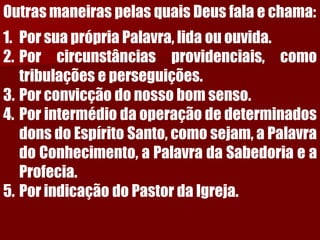 Outras maneiras pelas quais Deus fala e chama: 
1.PorsuaprópriaPalavra,lidaououvida. 
2.Porcircunstânciasprovidenciais,comotribulaçõeseperseguições. 
3.Porconvicçãodonossobomsenso. 
4.PorintermédiodaoperaçãodedeterminadosdonsdoEspíritoSanto,comosejam,aPalavradoConhecimento,aPalavradaSabedoriaeaProfecia. 
5.PorindicaçãodoPastordaIgreja.  