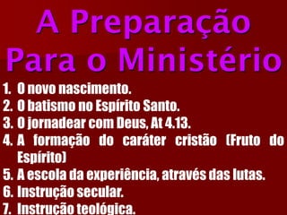 A Preparação Para o Ministério 
1.Onovonascimento. 
2.ObatismonoEspíritoSanto. 
3.OjornadearcomDeus,At4.13. 
4.Aformaçãodocarátercristão(FrutodoEspírito) 
5.Aescoladaexperiência,atravésdaslutas. 
6.Instruçãosecular. 
7.Instruçãoteológica.  