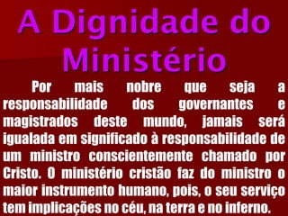 A Dignidade do MinistérioPormaisnobrequesejaaresponsabilidadedosgovernantesemagistradosdestemundo,jamaisseráigualadaemsignificadoàresponsabilidadedeumministroconscientementechamadoporCristo.Oministériocristãofazdoministroomaiorinstrumentohumano,pois,oseuserviçotemimplicaçõesnocéu,naterraenoinferno.  