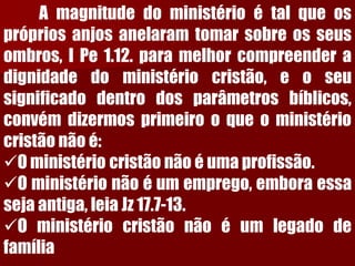Amagnitudedoministérioétalqueosprópriosanjosanelaramtomarsobreosseusombros,IPe1.12.paramelhorcompreenderadignidadedoministériocristão,eoseusignificadodentrodosparâmetrosbíblicos, convémdizermosprimeirooqueoministériocristãonãoé: 
Oministériocristãonãoéumaprofissão. 
Oministérionãoéumemprego,emboraessasejaantiga,leiaJz17.7-13. 
Oministériocristãonãoéumlegadodefamília  