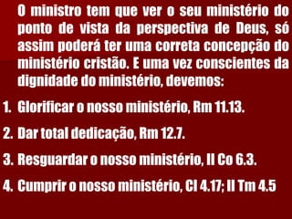 OministrotemqueveroseuministériodopontodevistadaperspectivadeDeus,sóassimpoderáterumacorretaconcepçãodoministériocristão.Eumavezconscientesdadignidadedoministério,devemos: 
1.Glorificar o nosso ministério, Rm 11.13. 
2.Dar total dedicação, Rm 12.7. 
3.Resguardar o nosso ministério, II Co 6.3. 
4.Cumprir o nosso ministério, Cl 4.17; II Tm 4.5  