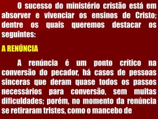 OsucessodoministériocristãoestáemabsorverevivenciarosensinosdeCristo; dentreosquaisqueremosdestacarosseguintes: ARENÚNCIAArenúnciaéumpontocríticonaconversãodopecador,hácasosdepessoassincerasquederamquasetodosospassosnecessáriosparaconversão,semmuitasdificuldades;porém,nomomentodarenúnciaseretiraramtristes,comoomancebode  