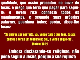qualidade,queassimprocedeu,aoouvirdeJesus,opreçoqueteriaquepagarparasegui- lo;ojovemricoconheciatodososmandamentos,esegundosuasprópriaspalavras,guardavatodos;porém,disse-lheJesus: “Se queres ser perfeito, vai, vende tudo o que tens, dá aos pobres e terás um tesouro no céu; e vem e segue-me”. Mateus 19.21Emboradeclarando-sereligioso,nãopôdeseguiraJesus,porqueasuariqueza  
