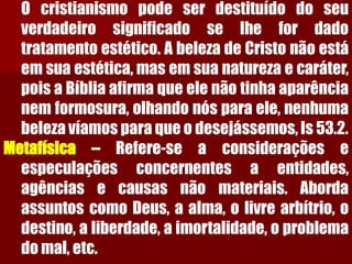 Ocristianismopodeserdestituídodoseuverdadeirosignificadoselhefordadotratamentoestético.AbelezadeCristonãoestáemsuaestética,masemsuanaturezaecaráter, poisaBíbliaafirmaqueelenãotinhaaparêncianemformosura,olhandonósparaele,nenhumabelezavíamosparaqueodesejássemos,Is53.2. Metafísica–Refere-seaconsideraçõeseespeculaçõesconcernentesaentidades, agênciasecausasnãomateriais.AbordaassuntoscomoDeus,aalma,olivrearbítrio,odestino,aliberdade,aimortalidade,oproblemadomal,etc.  