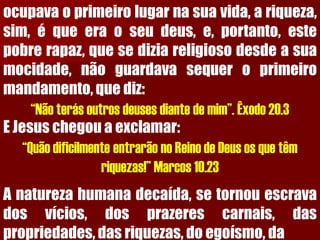ocupavaoprimeirolugarnasuavida,ariqueza, sim,équeeraoseudeus,e,portanto,estepobrerapaz,quesediziareligiosodesdeasuamocidade,nãoguardavasequeroprimeiromandamento,quediz: “Não terás outros deuses diante de mim”. Êxodo 20.3E Jesus chegou a exclamar: “Quão dificilmente entrarão no Reino de Deus os que têm riquezas!” Marcos 10.23Anaturezahumanadecaída,setornouescravadosvícios,dosprazerescarnais,daspropriedades,dasriquezas,doegoísmo,da  