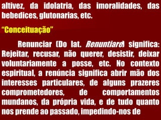 altivez,daidolatria,dasimoralidades,dasbebedices,glutonarias,etc. “Conceituação” Renunciar(Dolat.Renuntiare)significa: Rejeitar,recusar,nãoquerer,desistir,deixarvoluntariamenteaposse,etc.Nocontextoespiritual,arenúnciasignificaabrirmãodosinteressesparticulares,dealgunsprazerescomprometedores,decomportamentosmundanos,daprópriavida,edetudoquantonosprendeaopassado,impedindo-nosde  