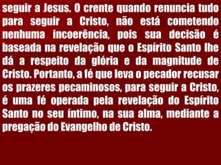 seguiraJesus.OcrentequandorenunciatudoparaseguiraCristo,nãoestácometendonenhumaincoerência,poissuadecisãoébaseadanarevelaçãoqueoEspíritoSantolhedáarespeitodaglóriaedamagnitudedeCristo.Portanto,aféquelevaopecadorrecusarosprazerespecaminosos,paraseguiraCristo, éumaféoperadapelarevelaçãodoEspíritoSantonoseuíntimo,nasuaalma,medianteapregaçãodoEvangelhodeCristo.  