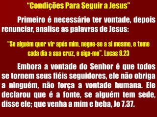 “Condições Para Seguir a Jesus” Primeiroénecessáriotervontade,depoisrenunciar,analiseaspalavrasdeJesus: “Se alguém quer vir após mim, negue-se a si mesmo, e tome cada dia a sua cruz, e siga-me”. Lucas 9.23EmboraavontadedoSenhoréquetodossetornemseusfiéisseguidores,elenãoobrigaaninguém,nãoforçaavontadehumana.Eledeclarouqueéafonte,sealguémtemsede, disseele;quevenhaamimebeba,Jo7.37.  