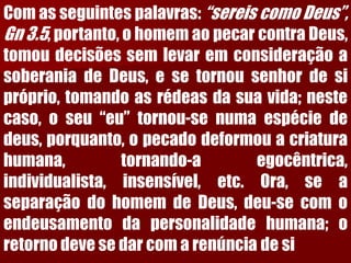 Comasseguintespalavras:“sereiscomoDeus”, Gn3.5,portanto,ohomemaopecarcontraDeus, tomoudecisõessemlevaremconsideraçãoasoberaniadeDeus,esetornousenhordesipróprio,tomandoasrédeasdasuavida;nestecaso,oseu“eu”tornou-senumaespéciededeus,porquanto,opecadodeformouacriaturahumana,tornando-aegocêntrica, individualista,insensível,etc.Ora,seaseparaçãodohomemdeDeus,deu-secomoendeusamentodapersonalidadehumana;oretornodevesedarcomarenúnciadesi  