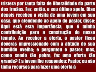 tristezaportantafaltadeliberalidadedapartedosirmãos.Fez,então,oseuúltimoapelo.Diasdepoisrecebeuavisitadeumajovememsuacasa,queatendendoaoapelodopastor,disse: Aquiestáestaimportância,queéminhacontribuiçãoparaaconstruçãodonossotemplo.Aoreceberaoferta,opastorficoudeverasimpressionadocomaatitudedesuahumildeovelha;eperguntouopastor;mas, comosendotãopobre,fazumaofertatãogrande?Eajovemlherespondeu:Pastor,eunãotinharecursosparafazerumaofertaà  