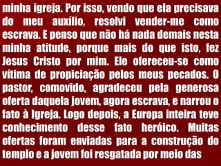 minhaigreja.Porisso,vendoqueelaprecisavadomeuauxílio,resolvivender-mecomoescrava.Epensoquenãohánadademaisnestaminhaatitude,porquemaisdoqueisto,fezJesusCristopormim.Eleofereceu-secomovítimadepropiciaçãopelosmeuspecados.Opastor,comovido,agradeceupelagenerosaofertadaquelajovem,agoraescrava,enarrouofatoàIgreja.Logodepois,aEuropainteirateveconhecimentodessefatoheróico.Muitasofertasforamenviadasparaaconstruçãodotemploeajovemfoiresgatadapormeiodas  
