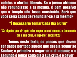 coletaseofertasliberais.Seajovemafricananãorenunciasseasimesma,ébempossívelqueotemplonãofosseconstruído.Seráquevocêseriacapazderenunciar-seasimesmo? “É Necessário Tomar Cada Dia a Cruz” “Se alguém que vir após mim, negue-se a si mesmo, e toma cada dia a sua cruz, e siga-me”. Lucas 9.23Temosnestetexto,ospassosquedevemserdadosportodoaquelequedesejaseguiraoSenhor;oprimeiroénegar-seasimesmo;eosegundoétomarcadadiaasuacruz;eodever  