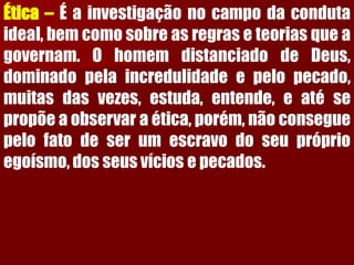 Ética–Éainvestigaçãonocampodacondutaideal,bemcomosobreasregraseteoriasqueagovernam.OhomemdistanciadodeDeus, dominadopelaincredulidadeepelopecado, muitasdasvezes,estuda,entende,eatésepropõeaobservaraética,porém,nãoconseguepelofatodeserumescravodoseupróprioegoísmo,dosseusvíciosepecados.  
