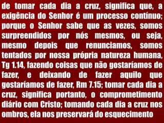 detomarcadadiaacruz,significaque,aexigênciadoSenhoréumprocessocontínuo; porqueoSenhorsabequeasvezes,somossurpreendidospornósmesmos,ouseja, mesmodepoisquerenunciamos,somostentadospornossapróprianaturezahumana, Tg1.14,fazendocoisasquenãogostaríamosdefazer,edeixandodefazeraquiloquegostaríamosdefazer,Rm7.15;tomarcadadiaacruz,significaportanto,ocomprometimentodiáriocomCristo;tomandocadadiaacruznosombros,elanospreservarádoesquecimento  