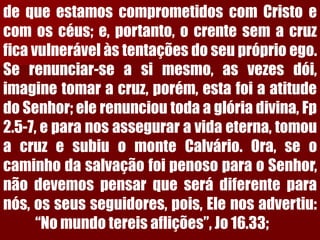 dequeestamoscomprometidoscomCristoecomoscéus;e,portanto,ocrentesemacruzficavulnerávelàstentaçõesdoseupróprioego. Serenunciar-seasimesmo,asvezesdói, imaginetomaracruz,porém,estafoiaatitudedoSenhor;elerenuncioutodaaglóriadivina,Fp2.5-7,eparanosasseguraravidaeterna,tomouacruzesubiuomonteCalvário.Ora,seocaminhodasalvaçãofoipenosoparaoSenhor, nãodevemospensarqueserádiferenteparanós,osseusseguidores,pois,Elenosadvertiu: “Nomundotereisaflições”,Jo16.33;  