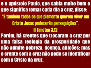 eoapóstoloPaulo,quesabiamuitobemoquesignificatomarcadadiaacruz,disse: “E também todos os que piamente querem viver em Cristo Jesus padecerão perseguições”. II Timóteo 3.12Porém,hácrentesquetrocaramacruzporumafalsateologiadaprosperidadequenãoadmitepobreza,doença,aflições;masocrentesemacruznãopodeseidentificarcomoCristodacruz.  