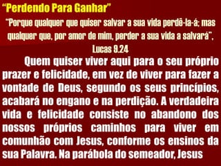 “Perdendo Para Ganhar” “Porque qualquer que quiser salvar a sua vida perdê-la-á; mas qualquer que, por amor de mim, perder a sua vida a salvará”, Lucas 9.24Quemquiserviveraquiparaoseupróprioprazerefelicidade,emvezdeviverparafazeravontadedeDeus,segundoosseusprincípios, acabaránoenganoenaperdição.AverdadeiravidaefelicidadeconsistenoabandonodosnossospróprioscaminhosparaviveremcomunhãocomJesus,conformeosensinosdasuaPalavra.Naparáboladosemeador,Jesus  