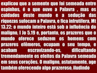 explicouqueasementequefoisemeadaentreespinhos,éoqueouveaPalavra,masoscuidadosdestemundoeaseduçãodasriquezassufocamaPalavra,eficainfrutífera,Mt13.22;omundointeiroestásobainfluênciadomaligno,IJo5.19e,portanto,osprazeresqueomundoofereceseduzemoshomenscomprazeresefêmeros,ocupamoseutempo,eacabamescravizando-os,dificultandotremendamenteosefeitosdaPalavrasemeadaemseuscorações.Omaligno,astutamente,agetambémoferecendoalgoprazeroso,iludindo  