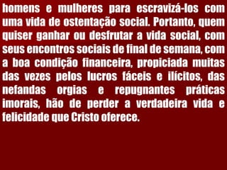 homensemulheresparaescravizá-loscomumavidadeostentaçãosocial.Portanto,quemquiserganharoudesfrutaravidasocial,comseusencontrossociaisdefinaldesemana,comaboacondiçãofinanceira,propiciadamuitasdasvezespeloslucrosfáceiseilícitos,dasnefandasorgiaserepugnantespráticasimorais,hãodeperderaverdadeiravidaefelicidadequeCristooferece.  