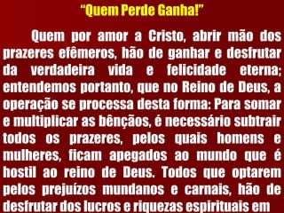“Quem Perde Ganha!” QuemporamoraCristo,abrirmãodosprazeresefêmeros,hãodeganharedesfrutardaverdadeiravidaefelicidadeeterna; entendemosportanto,quenoReinodeDeus,aoperaçãoseprocessadestaforma:Parasomaremultiplicarasbênçãos,énecessáriosubtrairtodososprazeres,pelosquaishomensemulheres,ficamapegadosaomundoqueéhostilaoreinodeDeus.Todosqueoptarempelosprejuízosmundanosecarnais,hãodedesfrutardoslucroseriquezasespirituaisem  