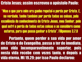 CristoJesus;assimescreveuoapóstoloPaulo: “Mas o que para mim era ganho reputei-o perda por Cristo. E, na verdade, tenho também por perda todas as coisas, pela excelência do conhecimento de Cristo Jesus, meu Senhor, pelo qual sofri a perda de todas estas coisas e as considero como esterco, para que possa ganhar a Cristo”. Filipenses 3.7,8Portanto,quemperderasuavidaporamordeCristoedoEvangelho,passaaterdeimediato, umavidaincomparavelmentesuperior,poisnestavidarecebecemvezestanto,edepoisavidaeterna,Mt19.29;porissoPaulodeclarou:  
