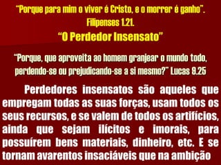“Porque para mim o viver é Cristo, e o morrer é ganho”. Filipenses 1.21. “O Perdedor Insensato” “Porque, que aproveita ao homem granjear o mundo todo, perdendo-se ou prejudicando-se a si mesmo?” Lucas 9.25Perdedoresinsensatossãoaquelesqueempregamtodasassuasforças,usamtodososseusrecursos,esevalemdetodososartifícios, aindaquesejamilícitoseimorais,parapossuírembensmateriais,dinheiro,etc.Esetornamavarentosinsaciáveisquenaambição  
