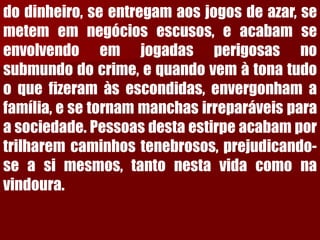 dodinheiro,seentregamaosjogosdeazar,semetememnegóciosescusos,eacabamseenvolvendoemjogadasperigosasnosubmundodocrime,equandovemàtonatudooquefizeramàsescondidas,envergonhamafamília,esetornammanchasirreparáveisparaasociedade.Pessoasdestaestirpeacabamportrilharemcaminhostenebrosos,prejudicando- seasimesmos,tantonestavidacomonavindoura.  