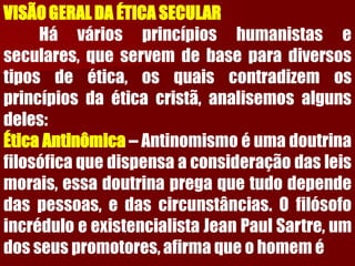 VISÃO GERAL DA ÉTICA SECULARHáváriosprincípioshumanistaseseculares,queservemdebaseparadiversostiposdeética,osquaiscontradizemosprincípiosdaéticacristã,analisemosalgunsdeles: ÉticaAntinômica–Antinomismoéumadoutrinafilosóficaquedispensaaconsideraçãodasleismorais,essadoutrinapregaquetudodependedaspessoas,edascircunstâncias.OfilósofoincréduloeexistencialistaJeanPaulSartre,umdosseuspromotores,afirmaqueohomemé  