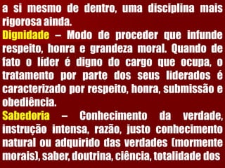asimesmodedentro,umadisciplinamaisrigorosaainda. Dignidade–Mododeprocederqueinfunderespeito,honraegrandezamoral.Quandodefatoolíderédignodocargoqueocupa,otratamentoporpartedosseuslideradosécaracterizadoporrespeito,honra,submissãoeobediência. Sabedoria–Conhecimentodaverdade, instruçãointensa,razão,justoconhecimentonaturalouadquiridodasverdades(mormentemorais),saber,doutrina,ciência,totalidadedos  