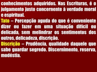 conhecimentosadquiridos.NasEscrituras,éojulgamentojustoconcernenteàverdademoraleespiritual. Tato–Percepçãoagudadoqueéconvenientedizeroufazeremumasituaçãodifíciloudelicada,semmelindrarossentimentosdosoutros,delicadeza,discrição. Discrição–Prudência,qualidadedaquelequesabeguardarsegredo.Discernimento,reserva, modéstia.  