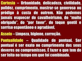 Cortesia–Urbanidade,delicadeza,civilidade, polidez,cumprimento,mostrar-segenerosooupródigoàcustadeoutrem.Nãopodemosjamaisesquecerdocavalheirismo,do“muitoobrigado”,do“porfavor”,dotoquegentilesorrisoespontâneoeagradável. Asseio–Limpeza,higiene,correção. Pontualidade–Qualidadedepontual.Serpontualéserexatonocumprimentodosseusdeveresoucompromissos.Éfazeroquetemdeserfeitonotempoemquefoicombinado.  