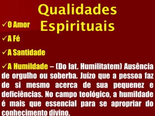 Qualidades Espirituais 
OAmor 
AFé 
ASantidade 
AHumildade–(Dolat.Humilitatem)Ausênciadeorgulhoousoberba.Juízoqueapessoafazdesimesmoacercadesuapequenezedeficiências.Nocampoteológico,ahumildadeémaisqueessencialparaseapropriardoconhecimentodivino.  