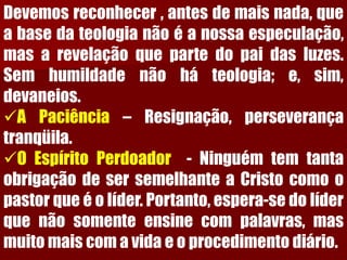 Devemosreconhecer,antesdemaisnada,queabasedateologianãoéanossaespeculação, masarevelaçãoquepartedopaidasluzes. Semhumildadenãoháteologia;e,sim, devaneios. 
APaciência–Resignação,perseverançatranqüila. 
OEspíritoPerdoador-NinguémtemtantaobrigaçãodesersemelhanteaCristocomoopastorqueéolíder.Portanto,espera-sedolíderquenãosomenteensinecompalavras,masmuitomaiscomavidaeoprocedimentodiário.  
