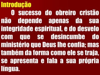 Introdução 
Osucessodoobreirocristãonãodependeapenasdasuaintegridadeespiritual,edodesvelocomquesedesincumbedoministérioqueDeuslheconfia;mastambémdaformacomoelesetraja, seapresentaefalaasuapróprialíngua.  