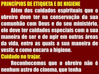 PRINCÍPIOS DE ETIQUETA E DE HIGIENEAlémdoscuidadosespirituaisqueoobreirodeveternaconservaçãodasuacomunhãocomDeusedoseuministério, eledevetercuidadosespeciaiscomasuamaneiradeseredeagiremoutrasáreasdavida,entreasquaisasuamaneiradevestir,ecomoencaraahigiene. Cuidado no trajar. Reconhecemosqueoobreironãoénenhumastrodecinema,quetenha  