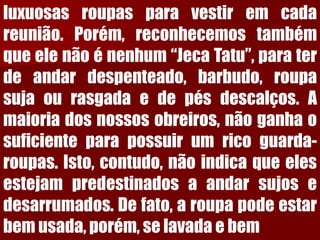 luxuosasroupasparavestiremcadareunião.Porém,reconhecemostambémqueelenãoénenhum“JecaTatu”,paraterdeandardespenteado,barbudo,roupasujaourasgadaedepésdescalços.Amaioriadosnossosobreiros,nãoganhaosuficienteparapossuirumricoguarda- roupas.Isto,contudo,nãoindicaqueelesestejampredestinadosaandarsujosedesarrumados.Defato,aroupapodeestarbemusada,porém,selavadaebem  