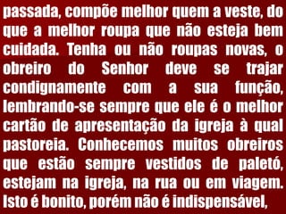 passada,compõemelhorquemaveste,doqueamelhorroupaquenãoestejabemcuidada.Tenhaounãoroupasnovas,oobreirodoSenhordevesetrajarcondignamentecomasuafunção, lembrando-sesemprequeeleéomelhorcartãodeapresentaçãodaigrejaàqualpastoreia.Conhecemosmuitosobreirosqueestãosemprevestidosdepaletó, estejamnaigreja,naruaouemviagem. Istoébonito,porémnãoéindispensável,  