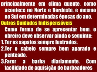 principalmenteemclimaquente,comoacontecenoNorteeNordeste,emesmonoSulemdeterminadasépocasdoano. Outros Cuidados IndispensáveisComoformadeseapresentarbem,oobreirodeveobservaraindaoseguinte: 
1.Terossapatossemprelustrados. 
2.Terocabelosemprebemaparadoepenteado. 
3.Fazerabarbadiariamente.Comfacilidadedeaquisiçãodebarbeadores  