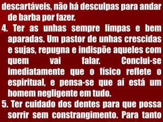 descartáveis,nãohádesculpasparaandardebarbaporfazer. 4.Terasunhassemprelimpasebemaparadas.Umpastordeunhascrescidasesujas,repugnaeindispõeaquelescomquemvaifalar.Conclui-seimediatamentequeofísicorefleteoespiritual,epensa-sequeaíestáumhomemnegligenteemtudo. 5.Tercuidadodosdentesparaquepossasorrirsemconstrangimento.Paratantodeveprocurarosserviçosdeum  